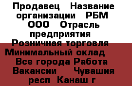 Продавец › Название организации ­ РБМ, ООО › Отрасль предприятия ­ Розничная торговля › Минимальный оклад ­ 1 - Все города Работа » Вакансии   . Чувашия респ.,Канаш г.